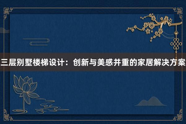 三层别墅楼梯设计：创新与美感并重的家居解决方案