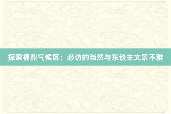 探索福鼎气候区：必访的当然与东谈主文景不雅